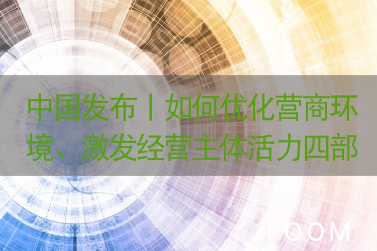 中国发布丨如何优化营商环境、激发经营主体活力四部门有这些计划