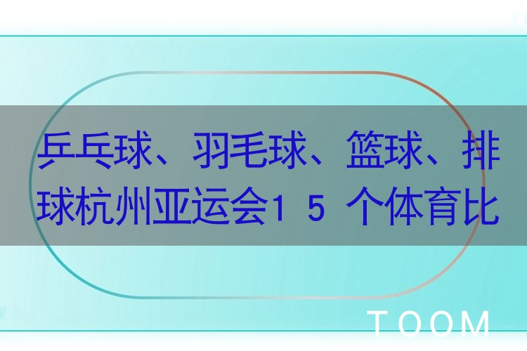 乒乓球、羽毛球、篮球、排球杭州亚运会15个体育比赛项目门票8月18日、21日启动实时销售