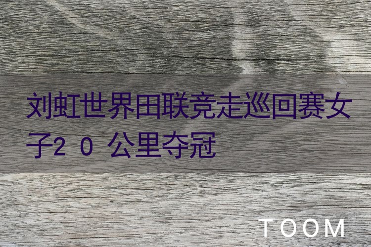 【舆情监测热点】刘虹世界田联竞走巡回赛女子20公里夺冠