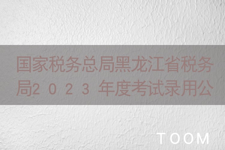 【事件分析】国家税务总局黑龙江省税务局2023年度考试录用公务员面试公告