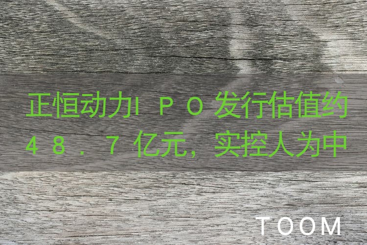 正恒动力IPO发行估值约48.7亿元，实控人为中国香港籍